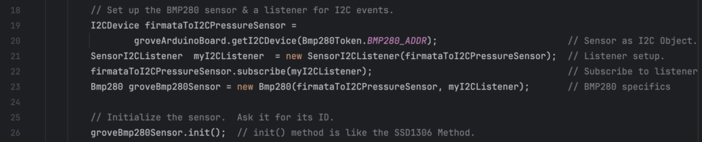         // Set up the BMP280 sensor & a listener for I2C events.
        I2CDevice firmataToI2CPressureSensor =
                groveArduinoBoard.getI2CDevice(Bmp280Token.BMP280_ADDR);                        // Sensor as I2C Object.
        SensorI2CListener  myI2CListener  = new SensorI2CListener(firmataToI2CPressureSensor);  // Listener setup.
        firmataToI2CPressureSensor.subscribe(myI2CListener);                                    // Subscribe to listener
        Bmp280 groveBmp280Sensor = new Bmp280(firmataToI2CPressureSensor, myI2CListener);       // BMP280 specifics

        // Initialize the sensor.  Ask it for its ID.
        groveBmp280Sensor.init();  // init() method is like the SSD1306 Method.